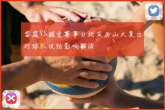 雷霆VS掘金赛事分析亚历山大复出对球队攻防影响解读