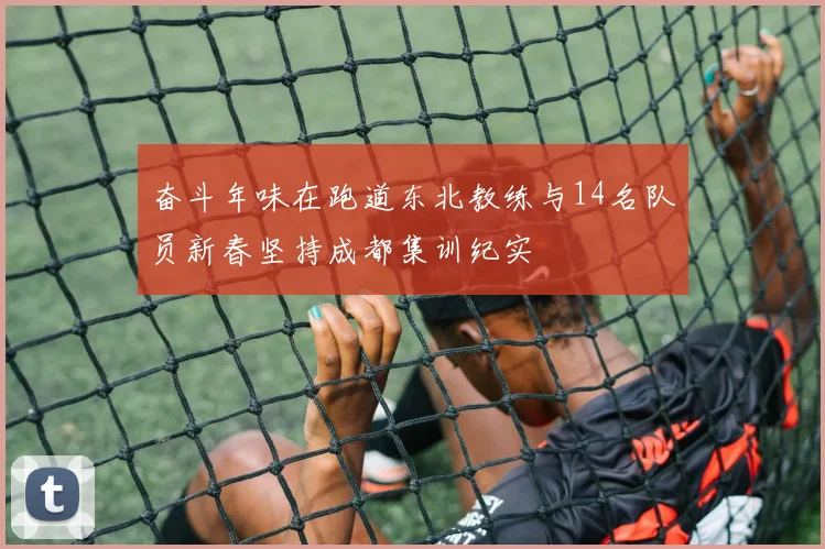 奋斗年味在跑道东北教练与14名队员新春坚持成都集训纪实