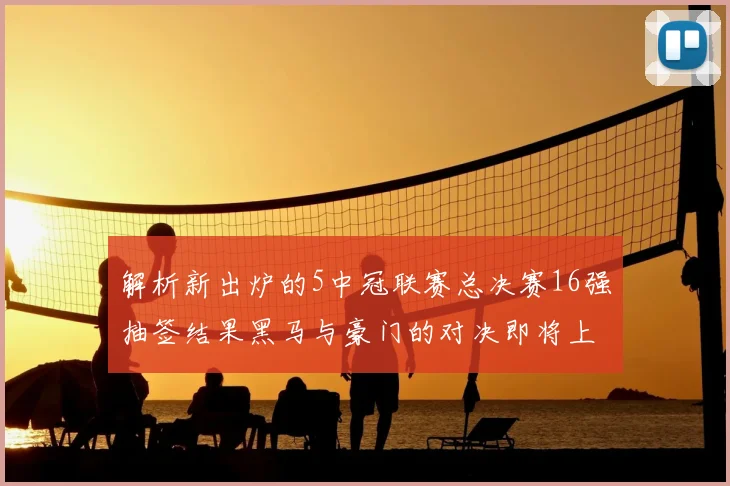 解析新出炉的5中冠联赛总决赛16强抽签结果黑马与豪门的对决即将上演