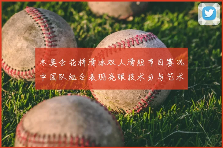 冬奥会花样滑冰双人滑短节目赛况中国队组合表现亮眼技术分与艺术分解析