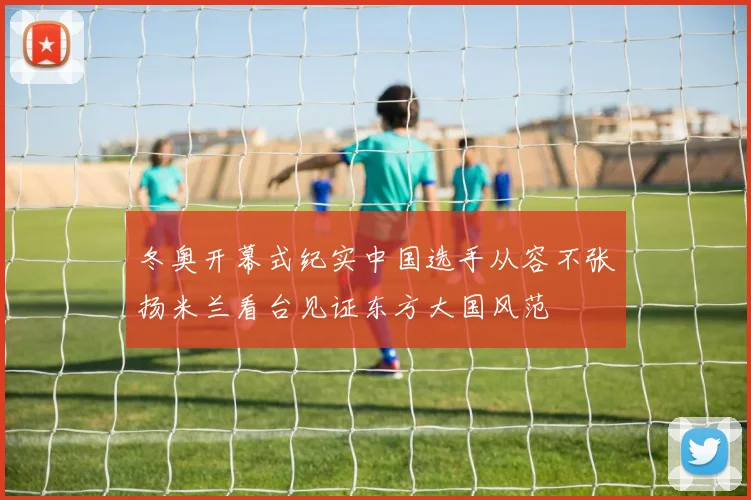 冬奥开幕式纪实中国选手从容不张扬米兰看台见证东方大国风范