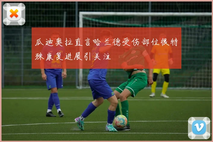 瓜迪奥拉直言哈兰德受伤部位很特殊康复进展引关注