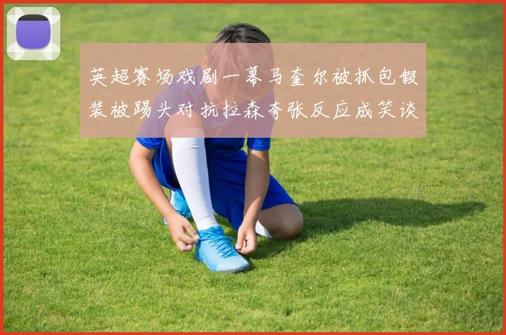 英超赛场戏剧一幕马奎尔被抓包假装被踢头对抗拉森夸张反应成笑谈