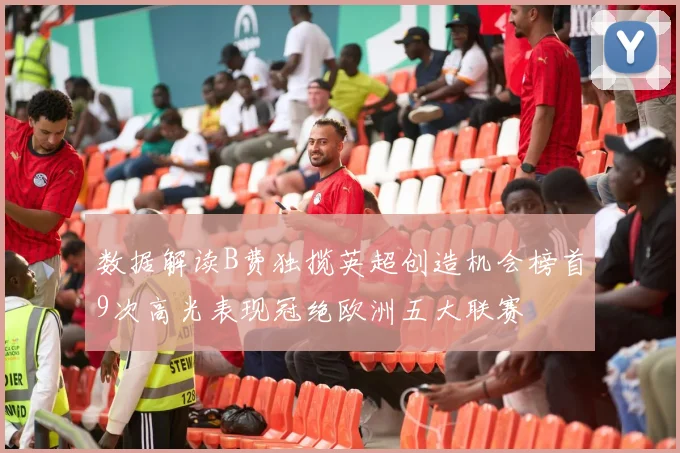 数据解读B费独揽英超创造机会榜首9次高光表现冠绝欧洲五大联赛