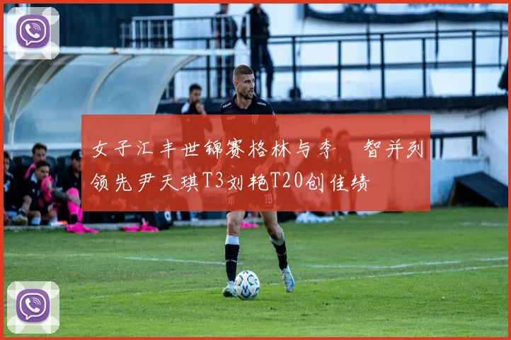 女子汇丰世锦赛格林与李旻智并列领先尹天琪T3刘艳T20创佳绩