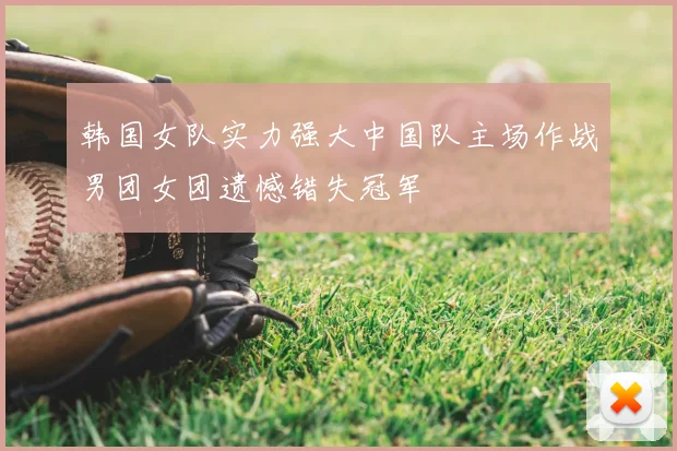 韩国女队实力强大中国队主场作战男团女团遗憾错失冠军