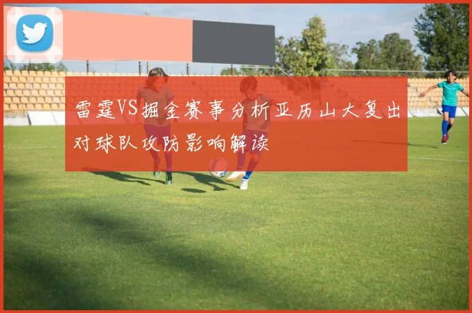 雷霆VS掘金赛事分析亚历山大复出对球队攻防影响解读