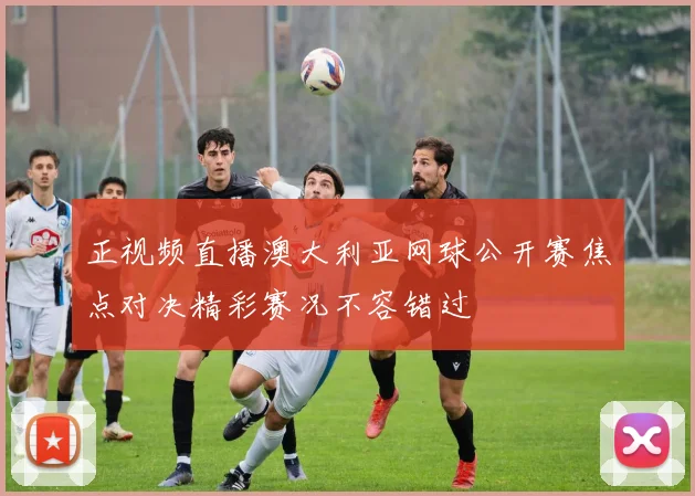 正视频直播澳大利亚网球公开赛焦点对决精彩赛况不容错过